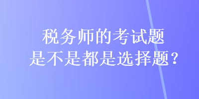 稅務(wù)師的考試題是不是都是選擇題？