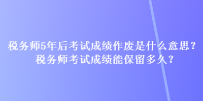 稅務(wù)師5年后考試成績作廢是什么意思？稅務(wù)師考試成績能保留多久？