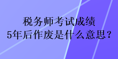 稅務師考試成績5年后作廢是什么意思？