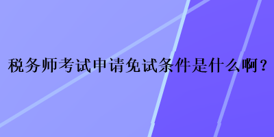 稅務(wù)師考試申請(qǐng)免試條件是什么啊？