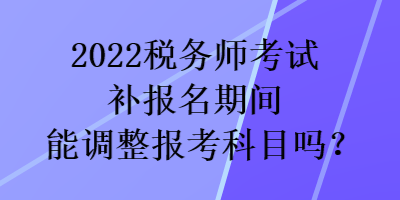 2022稅務(wù)師考試補(bǔ)報(bào)名期間能調(diào)整報(bào)考科目嗎？