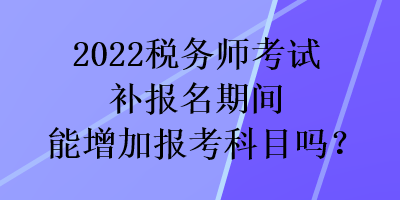 2022稅務(wù)師考試補(bǔ)報(bào)名期間能增加報(bào)考科目嗎？