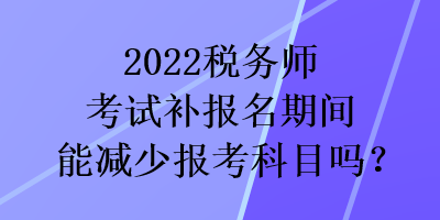 2022稅務師考試補報名期間能減少報考科目嗎？