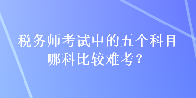 稅務(wù)師考試中的五個科目哪科比較難考？