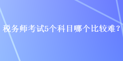 稅務(wù)師考試5個(gè)科目哪個(gè)比較難？