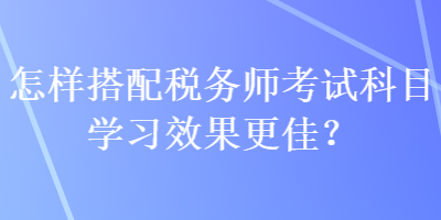 怎樣搭配稅務(wù)師考試科目學(xué)習(xí)效果更佳？