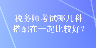 稅務(wù)師考試哪幾科搭配在一起比較好？