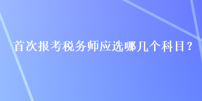 首次報(bào)考稅務(wù)師應(yīng)選哪幾個(gè)科目？