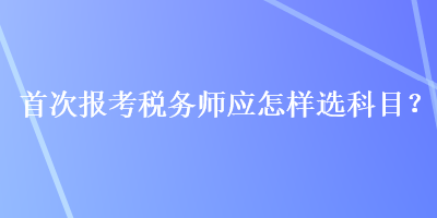 首次報(bào)考稅務(wù)師應(yīng)怎樣選科目？