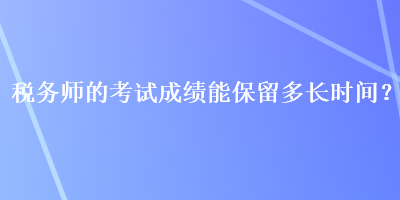 稅務(wù)師的考試成績能保留多長時間？