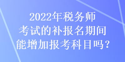 2022年稅務(wù)師考試的補(bǔ)報(bào)名期間能增加報(bào)考科目嗎？