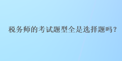 稅務(wù)師的考試題型全是選擇題嗎？