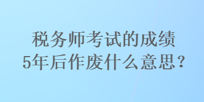 稅務師考試的成績5年后作廢什么意思？