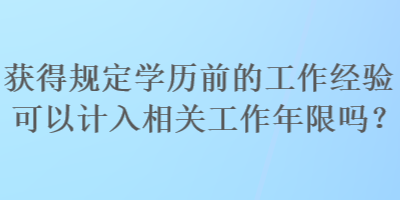 獲得規(guī)定學(xué)歷前的工作經(jīng)驗(yàn)可以計(jì)入相關(guān)工作年限嗎？