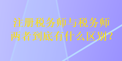 注冊稅務(wù)師與稅務(wù)師兩者到底有什么區(qū)別？