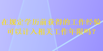 在規(guī)定學(xué)歷前獲得的工作經(jīng)驗(yàn)可以計(jì)入相關(guān)工作年限嗎？