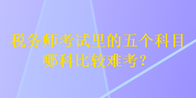 稅務(wù)師考試?yán)锏奈鍌€(gè)科目哪科比較難考？