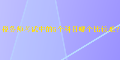 稅務(wù)師考試中的5個科目哪個比較難？