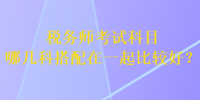 稅務(wù)師考試科目哪幾科搭配在一起比較好？