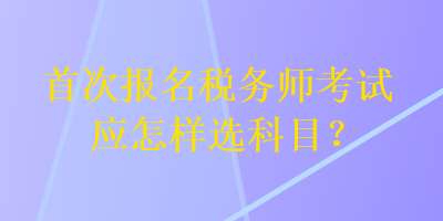 首次報(bào)名稅務(wù)師考試應(yīng)怎樣選科目？