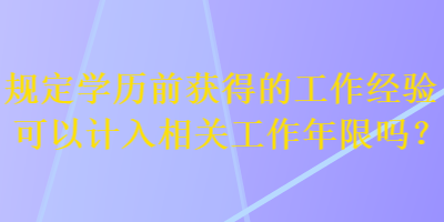 規(guī)定學(xué)歷前獲得的工作經(jīng)驗(yàn)可以計(jì)入相關(guān)工作年限嗎？