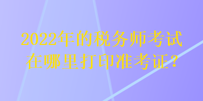 2022年的稅務(wù)師考試在哪里打印準考證？