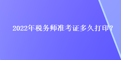 2022年稅務(wù)師準(zhǔn)考證多久打印？