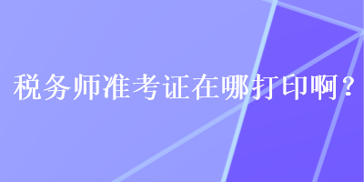 稅務(wù)師準(zhǔn)考證在哪打印??？