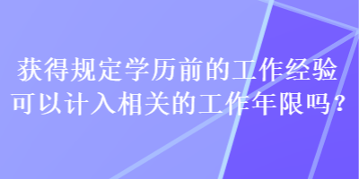 獲得規(guī)定學(xué)歷前的工作經(jīng)驗(yàn)可以計(jì)入相關(guān)的工作年限嗎？