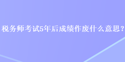 稅務(wù)師考試5年后成績(jī)作廢什么意思？