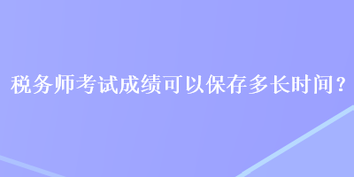 稅務(wù)師考試成績可以保存多長時間？