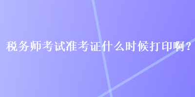 稅務(wù)師考試準考證什么時候打印??？