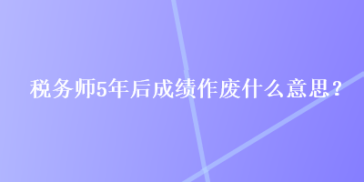 稅務(wù)師5年后成績(jī)作廢什么意思？