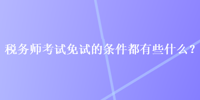 稅務師考試免試的條件都有些什么？