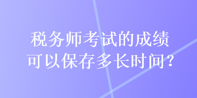 稅務(wù)師考試的成績(jī)可以保存多長(zhǎng)時(shí)間？