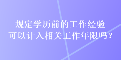 規(guī)定學歷前的工作經(jīng)驗可以計入相關工作年限嗎？