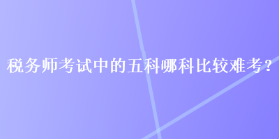 稅務(wù)師考試中的五科哪科比較難考？