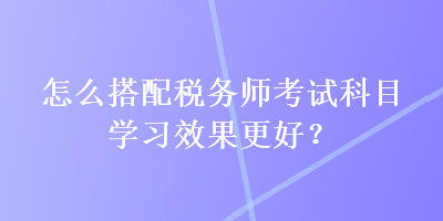 怎么搭配稅務師考試科目學習效果更好？