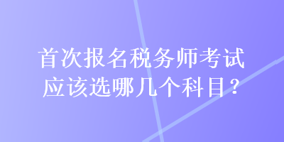 首次報名稅務(wù)師考試應(yīng)該選哪幾個科目？