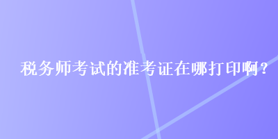 稅務(wù)師考試的準(zhǔn)考證在哪打印?。? suffix=