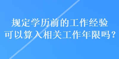 規(guī)定學歷前的工作經(jīng)驗可以算入相關工作年限嗎？