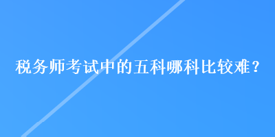 稅務(wù)師考試中的五科哪科比較難？