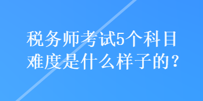 稅務(wù)師考試5個(gè)科目難度是什么樣子的？