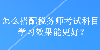 怎么搭配稅務(wù)師考試科目學(xué)習(xí)效果能更好？