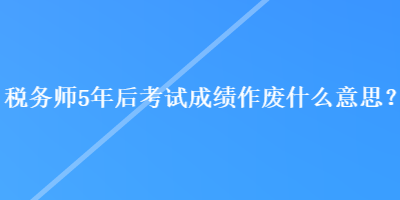 稅務(wù)師5年后考試成績作廢什么意思？