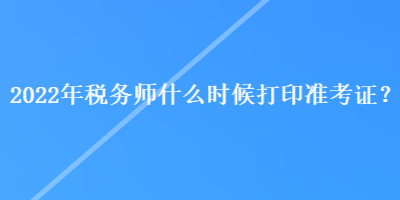 2022年稅務(wù)師什么時候打印準(zhǔn)考證？