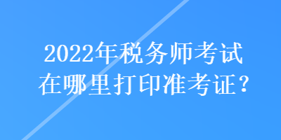 2022年稅務(wù)師考試在哪里打印準(zhǔn)考證？