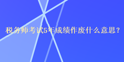 稅務(wù)師考試5年成績(jī)作廢什么意思？