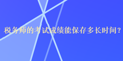 稅務(wù)師的考試成績(jī)能保存多長(zhǎng)時(shí)間？