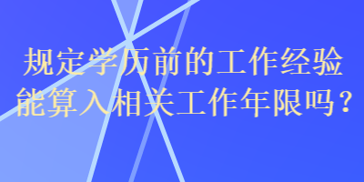 規(guī)定學歷前的工作經(jīng)驗能算入相關工作年限嗎？